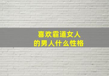 喜欢霸道女人的男人什么性格,喜欢霸道女生