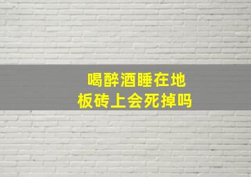 喝醉酒睡在地板砖上会死掉吗,睡地砖对身体有害吗