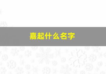 嘉起什么名字,嘉起什么名字女孩