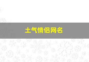 土气情侣网名,情侣网名霸气恩爱