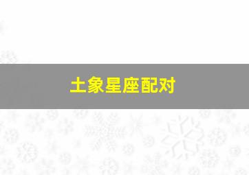 土象星座配对,十二星座的最佳配对表