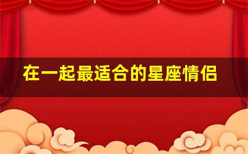 在一起最适合的星座情侣,适合成为情侣的10个星座组合