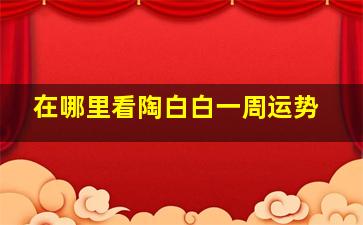 在哪里看陶白白一周运势,陶白白哪里看本周运势