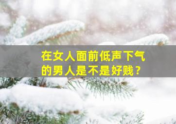 在女人面前低声下气的男人是不是好贱？,男人在女人面前低头的说说