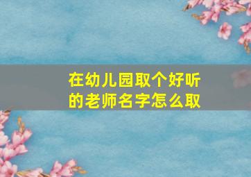 在幼儿园取个好听的老师名字怎么取,在幼儿园取个好听的老师名字怎么取好