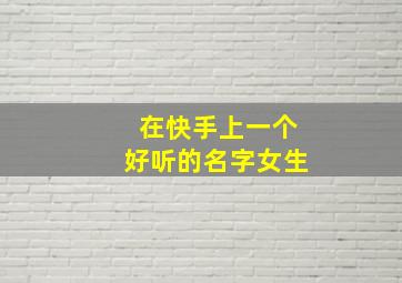 在快手上一个好听的名字女生,快手取名字女生