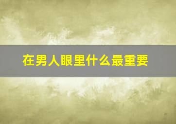 在男人眼里什么最重要,男人眼中女人的什么最重要