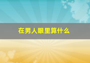 在男人眼里算什么,女人在男人眼里到底算什么