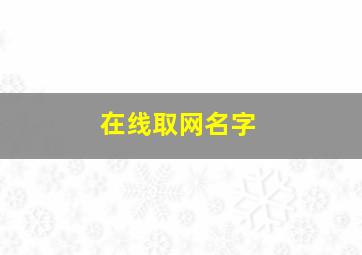 在线取网名字,取网名大全免费取名字大全