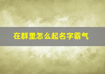 在群里怎么起名字霸气,在群里名字取什么好