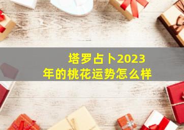 塔罗占卜2023年的桃花运势怎么样,2023年4月份十二星座桃花运势