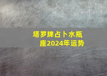 塔罗牌占卜水瓶座2024年运势,2024水瓶座塔罗牌下半年