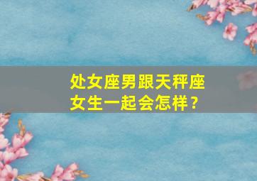 处女座男跟天秤座女生一起会怎样？,处女座男跟天秤座女婚姻配不配