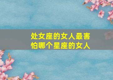 处女座的女人最害怕哪个星座的女人,处女座最害怕的是什么?