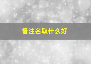 备注名取什么好,备注什么名字好