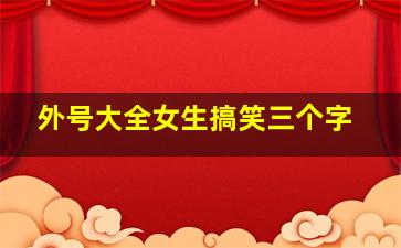 外号大全女生搞笑三个字,女生外号 好听的3个字