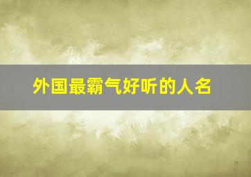 外国最霸气好听的人名,霸气的外国名字越长越好