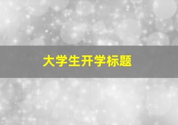 大学生开学标题,大学生开学标题怎么写