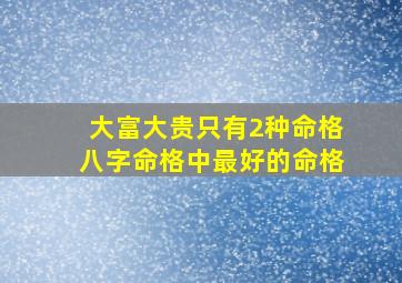 大富大贵只有2种命格八字命格中最好的命格,哪几种命格是大富大贵的命