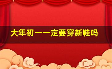 大年初一一定要穿新鞋吗,大年初一一定要穿新鞋吗女生