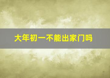 大年初一不能出家门吗,大年初一不能出家门吗为什么