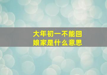 大年初一不能回娘家是什么意思,大年初一不可以去娘家吗