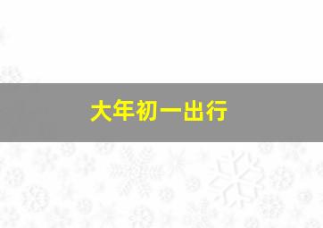 大年初一出行,大年初一出行吉时及方向