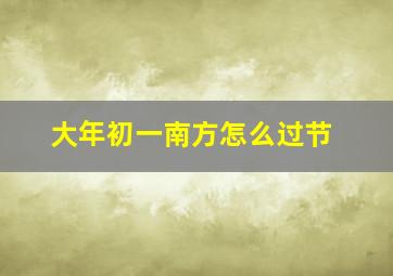 大年初一南方怎么过节,南方过年大年初一干什么