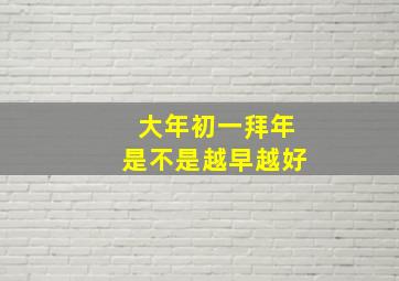 大年初一拜年是不是越早越好,大年初一是拜早年吗