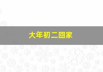 大年初二回家,大年初二回家过年好吗