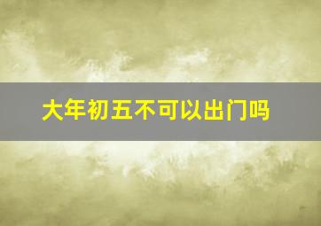 大年初五不可以出门吗,大年初五能不能出门