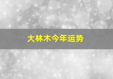 大林木今年运势,高分求高人卜一卦看看今年运势等