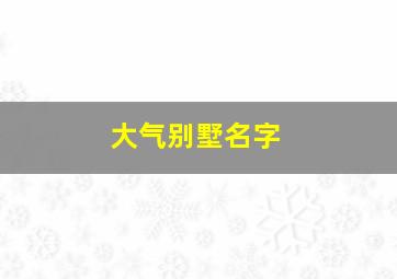 大气别墅名字,大气别墅名字大全