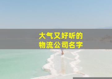 大气又好听的物流公司名字,300个吉祥物流公司名字取名参考