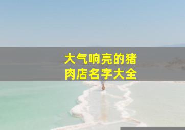 大气响亮的猪肉店名字大全,接地气的猪肉店名字