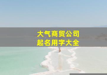 大气商贸公司起名用字大全,商贸公司取名字大全集