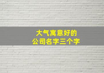 大气寓意好的公司名字三个字,三个字好听又聚财的公司名称吉利大气的取名