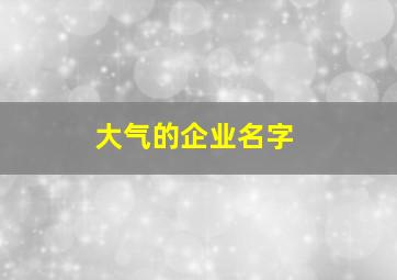 大气的企业名字,大气的企业名字怎么取