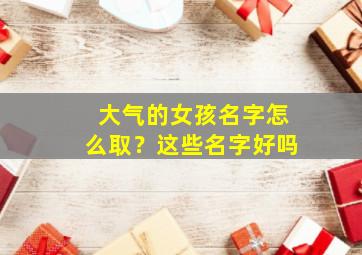 大气的女孩名字怎么取？这些名字好吗,大气的女孩名字怎么取?这些名字好吗