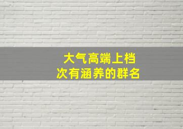 大气高端上档次有涵养的群名,高端大气上档次的微信群聊名称