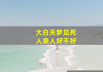 大白天梦见死人亲人好不好,白天梦见死人是什么预兆