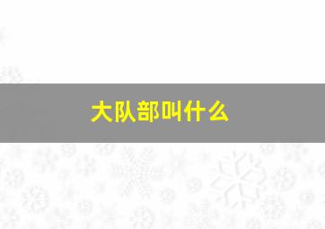 大队部叫什么,大队部属于什么部门管