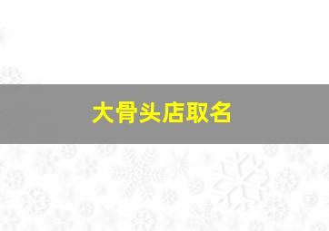 大骨头店取名,骨头店取什么名字好