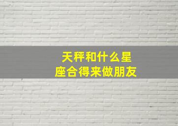 天秤和什么星座合得来做朋友,天秤座的人适合和什么星座交朋友