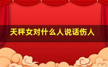 天秤女对什么人说话伤人,天秤女对于爱情什么态度