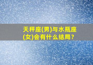 天秤座(男)与水瓶座(女)会有什么结局？,天秤座男和水瓶女星座最配