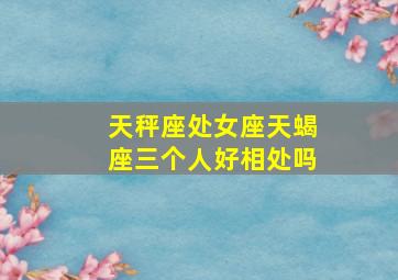 天秤座处女座天蝎座三个人好相处吗,处女天秤座和天蝎座三