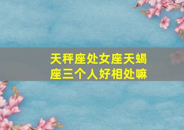 天秤座处女座天蝎座三个人好相处嘛,天秤座处女座天蝎座三个人好相处嘛