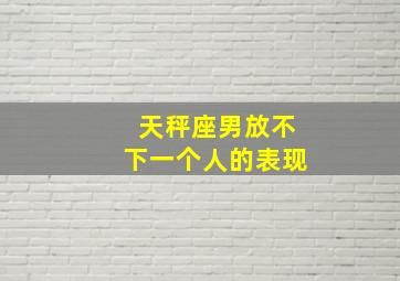 天秤座男放不下一个人的表现