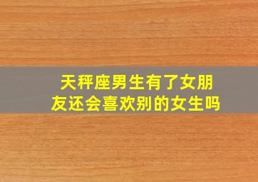 天秤座男生有了女朋友还会喜欢别的女生吗,天秤男有了女朋友